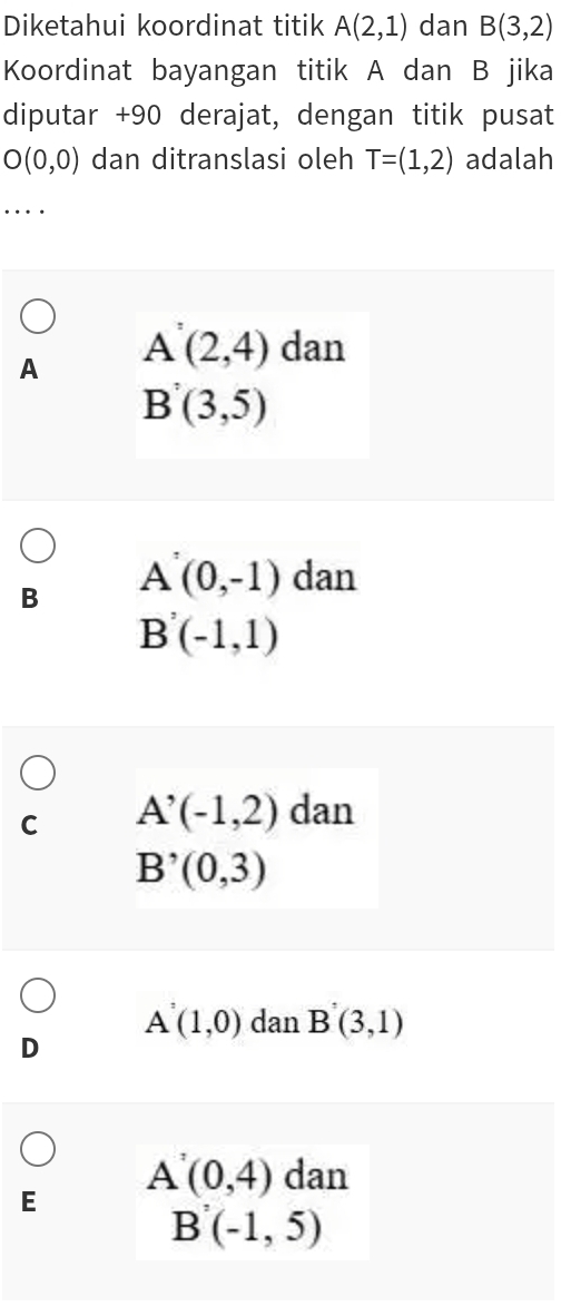 Diketahui koordinat titik A(2,1) dan B(3,2)
Koordinat bayangan titik A dan B jika
diputar + 90 derajat, dengan titik pusat
O(0,0) dan ditranslasi oleh T=(1,2) adalah
…
A A'(2,4) dan
B'(3,5)
B A^(^,)(0,-1) dan
B'(-1,1)
C A'(-1,2) dan
B'(0,3)
A(1,0) dan B'(3,1)
D
E A(0,4) dan
B'(-1,5)