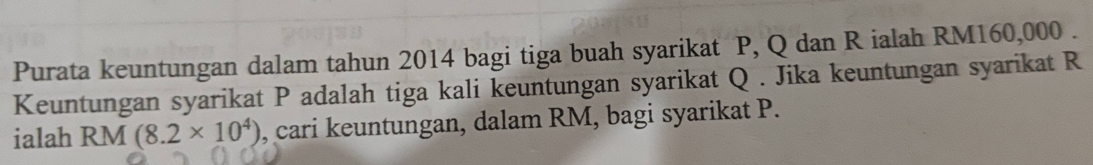 Purata keuntungan dalam tahun 2014 bagi tiga buah syarikat P, Q dan R ialah RM160,000. 
Keuntungan syarikat P adalah tiga kali keuntungan syarikat Q. Jika keuntungan syarikat R
ialah RM (8.2* 10^4) , cari keuntungan, dalam RM, bagi syarikat P.