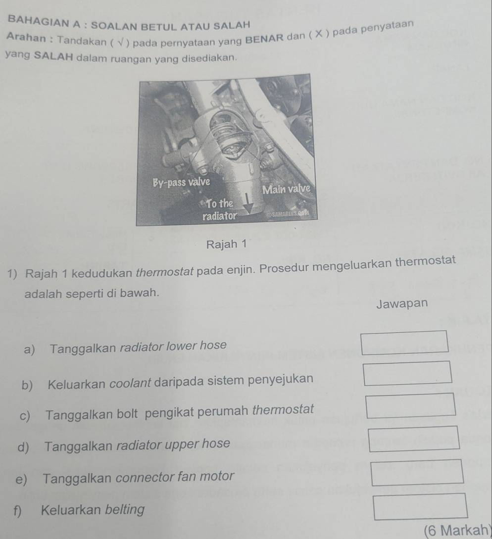 BAHAGIAN A : SOALAN BETUL ATAU SALAH 
Arahan : Tandakan ( √) pada pernyataan yang BENAR dan ( X ) pada penyataan 
yang SALAH dalam ruangan yang disediakan. 
Rajah 1 
1) Rajah 1 kedudukan thermostat pada enjin. Prosedur mengeluarkan thermostat 
adalah seperti di bawah. 
Jawapan 
a) Tanggalkan radiator lower hose 
b) Keluarkan coolant daripada sistem penyejukan 
c) Tanggalkan bolt pengikat perumah thermostat 
d) Tanggalkan radiator upper hose 
e) Tanggalkan connector fan motor 
f) Keluarkan belting 
(6 Markah)