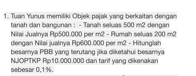 Tuan Yunus memiliki Objek pajak yang berkaitan dengan 
tanah dan bangunan : - Tanah seluas 500 m2 dengan 
Nilai Jualnya Rp500.000 per m2 - Rumah seluas 200 m2
dengan Nilai jualnya Rp600.000 per m2 - Hitunglah 
besarnya PBB yang terutang jika diketahui besarnya 
NJOPTKP Rp10.000.000 dan tarif yang dikenakan 
sebesar 0,1%.