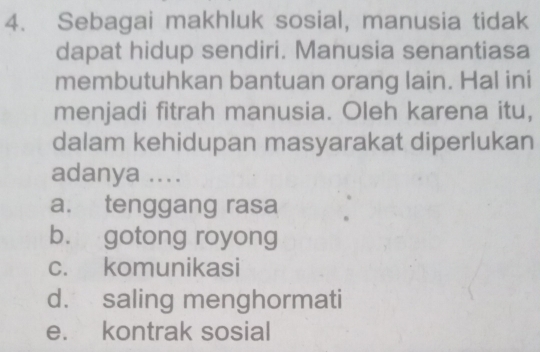 Sebagai makhluk sosial, manusia tidak
dapat hidup sendiri. Manusia senantiasa
membutuhkan bantuan orang lain. Hal ini
menjadi fitrah manusia. Oleh karena itu,
dalam kehidupan masyarakat diperlukan
adanya ....
a. tenggang rasa
b. gotong royong
c. komunikasi
d. saling menghormati
e. kontrak sosial