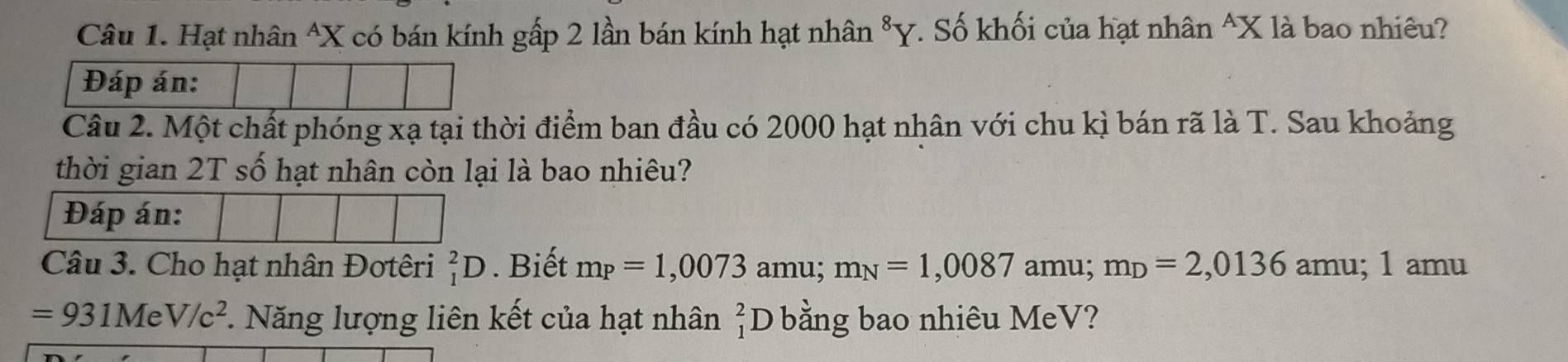 Hạt nhân^(X có bán kính gấp 2 lần bán kính hạt nhân Y. Số khối của hạt nhân ^ X là bao nhiêu? 
Đáp án: 
Câu 2. Một chất phóng xạ tại thời điểm ban đầu có 2000 hạt nhân với chu kì bán rã là T. Sau khoảng 
thời gian 2T số hạt nhân còn lại là bao nhiêu? 
Đáp án: 
Câu 3. Cho hạt nhân Đơtêri _1^2D. Biết m_P)=1,0073 amu; m_N=1,0087 amu; m_D=2,0136 amu; 1 amu
=931MeV/c^2. Năng lượng liên kết của hạt nhân _1^2D bằng bao nhiêu MeV?