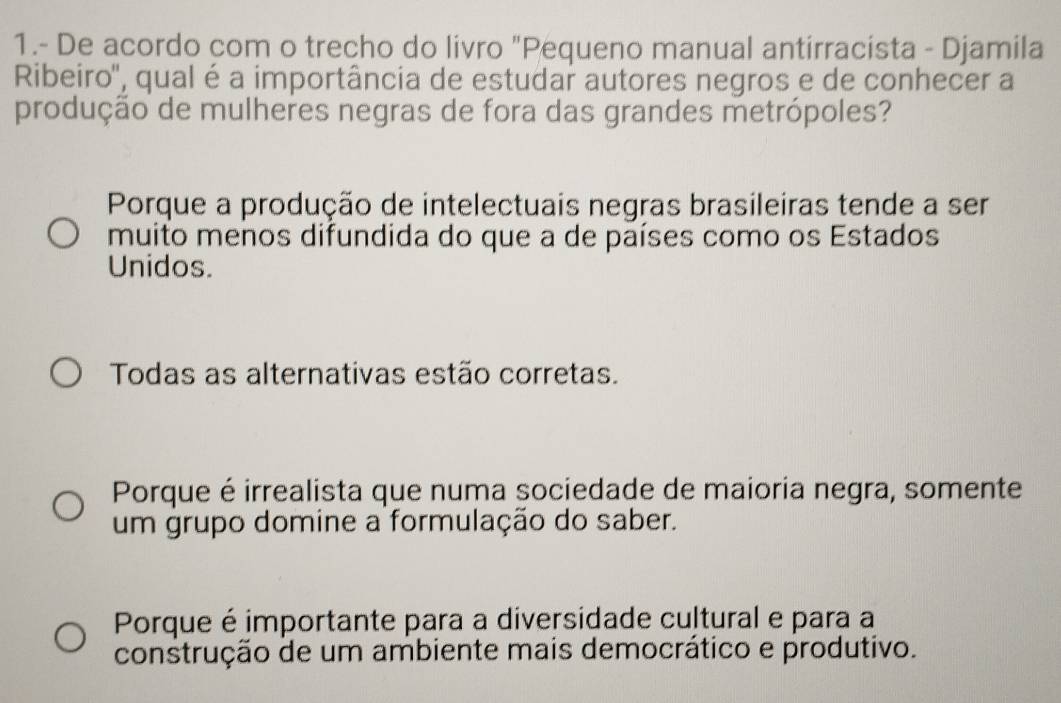 1.- De acordo com o trecho do livro "Pequeno manual antirracista - Djamila
Ribeiro'', qual é a importância de estudar autores negros e de conhecer a
produção de mulheres negras de fora das grandes metrópoles?
Porque a produção de intelectuais negras brasileiras tende a ser
muito menos difundida do que a de países como os Estados
Unidos.
Todas as alternativas estão corretas.
Porque é irrealista que numa sociedade de maioria negra, somente
um grupo domine a formulação do saber.
Porque é importante para a diversidade cultural e para a
construção de um ambiente mais democrático e produtivo.