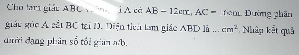 Cho tam giác ABC vông i A có AB=12cm, AC=16cm. Đường phân 
giác góc A cắt BC tại D. Diện tích tam giác ABD là ... cm^2. Nhập kết quả 
dưới dạng phân số tối giản a/b.