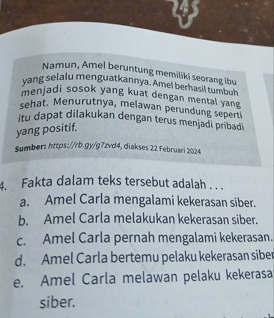 Namun, Amel beruntung memiliki seorang ibu
yang selalu menguatkannya. Amel berhasil tumbuh
menjadi sosok yang kuat dengan mental yang
sehat. Menurutnya, melawan perundung seperti
itu dapat dilakukan dengan terus menjadi pribadi
yang positif.
Sumber: https://rb.gy/g7zvd4, diakses 22 Februari 2024
4. Fakta dalam teks tersebut adalah . . .
a. Amel Carla mengalami kekerasan siber.
b. Amel Carla melakukan kekerasan siber.
c. Amel Carla pernah mengalami kekerasan.
d. Amel Carla bertemu pelaku kekerasan siber
e. Amel Carla melawan pelaku kekerasa
siber.