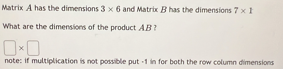 Matrix A has the dimensions 3* 6 and Matrix B has the dimensions 7* 1
What are the dimensions of the product AB ?
□ * □
note: if multiplication is not possible put -1 in for both the row column dimensions