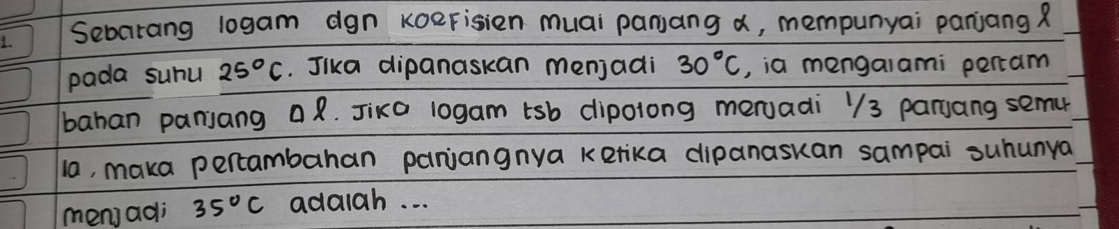 Sebcirang logam dgn koerisien muai panjang a, mempunyai panjang ? 
pada suhu 25°C. Jika dipanaskan menjadi 30°C ,, ia mengaiami percam 
bahan panjang R. Jixo 10gam tsb dipolong meruadi 13 parjang semu 
la, maka pertambahan paniangnya ketika dipanaskan sampai suhunya 
men) adi 35°C addiah. . .