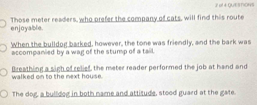 of 4 QUESTIONS 
Those meter readers, who prefer the company of cats, will find this route 
enjoyable. 
When the bulldog barked, however, the tone was friendly, and the bark was 
accompanied by a wag of the stump of a tail. 
Breathing a sigh of relief, the meter reader performed the job at hand and 
walked on to the next house. 
The dog, a bulldog in both name and attitude, stood guard at the gate.