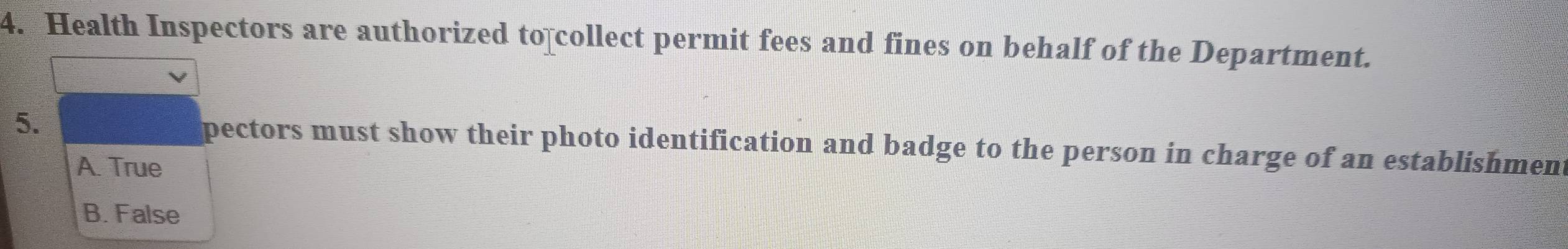 Health Inspectors are authorized to collect permit fees and fines on behalf of the Department.
5. pectors must show their photo identification and badge to the person in charge of an establishment
A. True
B. False