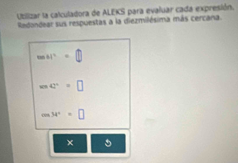 Utilizar la calculadora de ALEKS para evaluar cada expresión. 
Redondear sus respuestas a la diezmilésima más cercana.
tan 61°=□
sin 42°=□
cos 34°=□
×