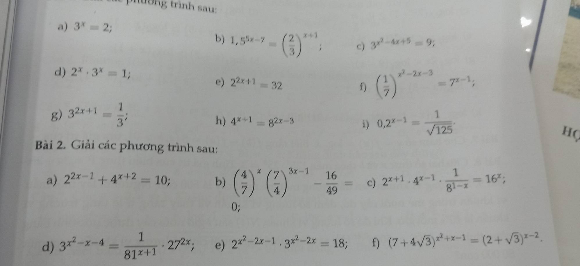 trình sa u: 
a) 3^x=2; 
b) 1,5^(5x-7)=( 2/3 )^x+1; 
c) 3^(x^2)-4x+5=9; 
d) 2^x· 3^x=1; 
e) 2^(2x+1)=32
f) ( 1/7 )^x^2-2x-3=7^(x-1); 
g) 3^(2x+1)= 1/3 ; 
h) 4^(x+1)=8^(2x-3) i) 0,2^(x-1)= 1/sqrt(125) . 
HQ 
Bài 2. Giải các phương trình sau: 
a) 2^(2x-1)+4^(x+2)=10; b) ( 4/7 )^x( 7/4 )^3x-1- 16/49 = c) 2^(x+1)· 4^(x-1)·  1/8^(1-x) =16^x; 
0; 
d) 3^(x^2)-x-4= 1/81^(x+1) · 27^(2x); e) 2^(x^2)-2x-1· 3^(x^2)-2x=18; f) (7+4sqrt(3))^x^2+x-1=(2+sqrt(3))^x-2.