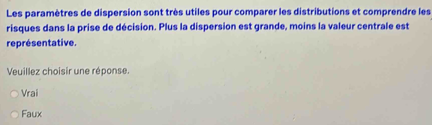 Les paramètres de dispersion sont très utiles pour comparer les distributions et comprendre les
risques dans la prise de décision. Plus la dispersion est grande, moins la valeur centrale est
représentative.
Veuillez choisir une réponse.
Vrai
Faux