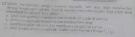 Selain berinteraksi dengan sesama manusia, kita juga akan berinteraksi
dengan lingkungan sekitar. Contoh interaksi manusia dengan lingkungan yang
menimbulkan dampak baik adalah
a. Dodi dan ayahnya membersihkan sampah yang ada di selokan
b. Banu mengganggu hewan-hewan di kebun binatang
c. saat berangkat sekolah, Edo membuang sampah ke sungai
d. saat berada di taman sekolah, Malika suka memetik bunga-bunga