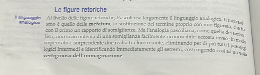 Le figure retoriche 
ll linguaggio Al livello delle figure retoriche, Pascoli usa largamente il linguaggio analogico. Il meccani- 
analogico smo è quello della metafora, la sostituzione del termine proprio con uno figurato, che ha 
con il primo un rapporto di somiglianza. Ma l’analogia pascoliana, come quella dei simbo- 
listi, non si accontenta di una somiglianza facilmente riconoscibile: accosta invece in modo 
impensato e sorprendente due realtà tra loro remote, eliminando per di più tutti i passaggi 
logici intermedi e identificando immediatamente gli estremi, costringendo così ad un volo 
vertiginoso dell’immaginazione.