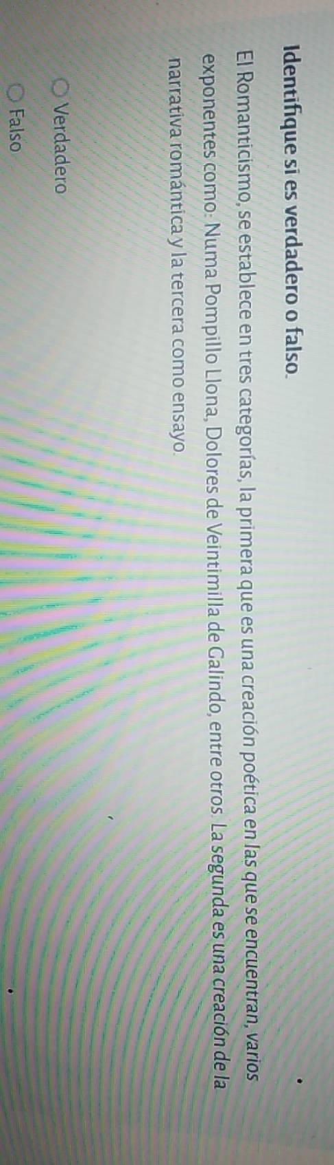 Identifique si es verdadero o falso.
El Romanticismo, se establece en tres categorías, la primera que es una creación poética en las que se encuentran, varios
exponentes como: Numa Pompillo Llona, Dolores de Veintimilla de Galindo, entre otros. La segunda es una creación de la
narrativa romántica y la tercera como ensayo.
Verdadero
Falso