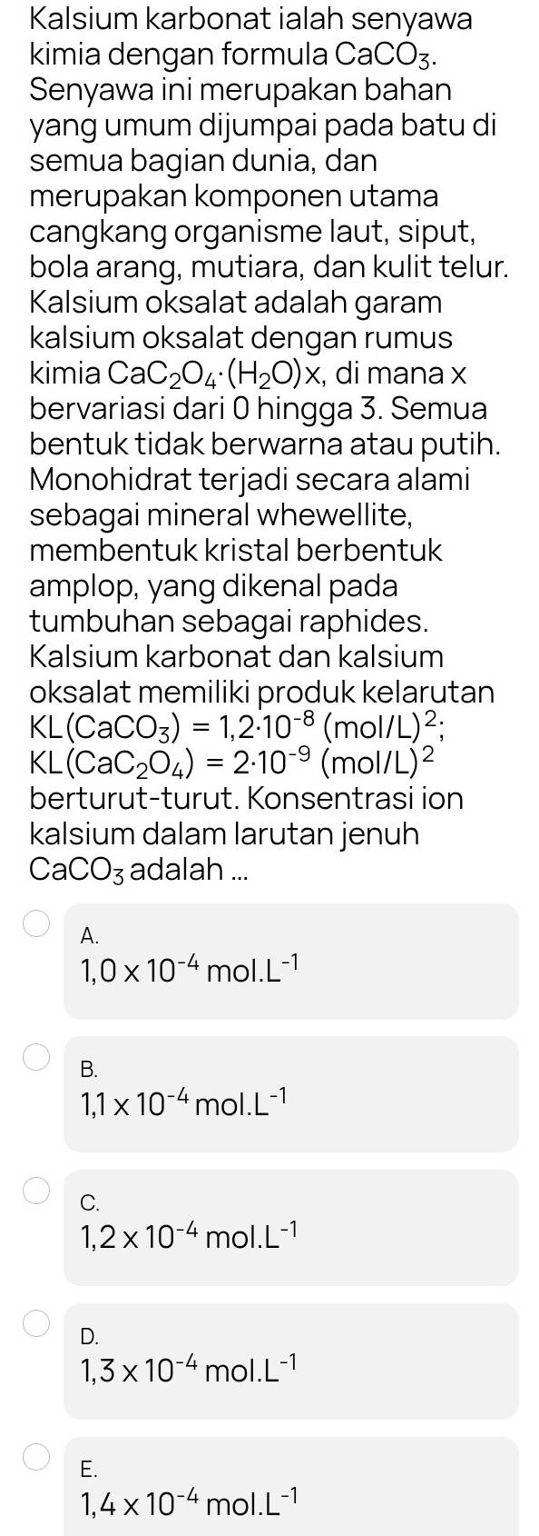 Kalsium karbonat ialah senyawa
kimia dengan formula CaCO_3. 
Senyawa ini merupakan bahan
yang umum dijumpai pada batu di
semua bagian dunia, dan
merupakan komponen utama
cangkang organisme laut, siput,
bola arang, mutiara, dan kulit telur.
Kalsium oksalat adalah garam
kalsium oksalat dengan rumus
kimia CaC_2O_4· (H_2O)x , di mana x
bervariasi dari 0 hingga 3. Semua
bentuk tidak berwarna atau putih.
Monohidrat terjadi secara alami
sebagai mineral whewellite,
membentuk kristal berbentuk
amplop, yang dikenal pada
tumbuhan sebagai raphides.
Kalsium karbonat dan kalsium
oksalat memiliki produk kelarutan
< <tex>.(CaCO_3)=1,2· 10^(-8)(mol/L)^2;
KL(CaC_2O_4)=2· 10^(-9)(mol/L)^2
berturut-turut. Konsentrasi ion
kalsium dalam larutan jenuh
CaCO_3 adalah ...
A.
1,0* 10^(-4)mol. L^(-1)
B.
1,1* 10^(-4)mol.L^(-1)
C.
1,2* 10^(-4)mol.L^(-1)
D.
1,3* 10^(-4)mol.L^(-1)
E.
1,4* 10^(-4)mol.L^(-1)