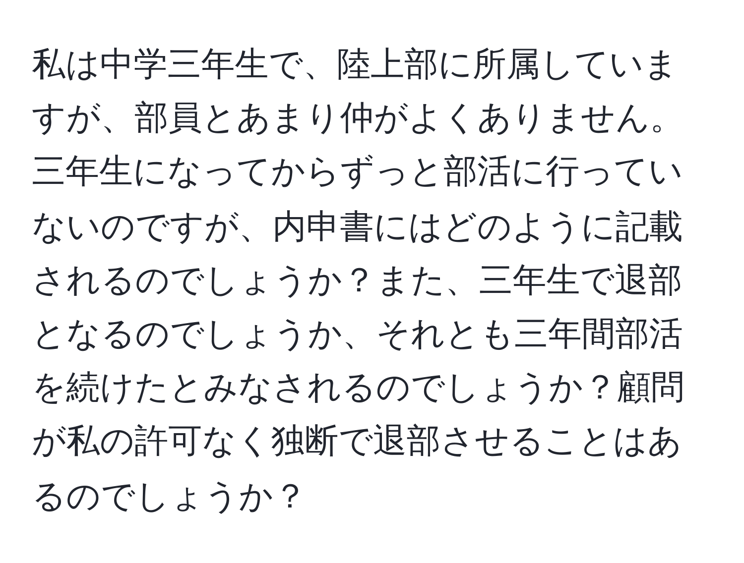 私は中学三年生で、陸上部に所属していますが、部員とあまり仲がよくありません。三年生になってからずっと部活に行っていないのですが、内申書にはどのように記載されるのでしょうか？また、三年生で退部となるのでしょうか、それとも三年間部活を続けたとみなされるのでしょうか？顧問が私の許可なく独断で退部させることはあるのでしょうか？