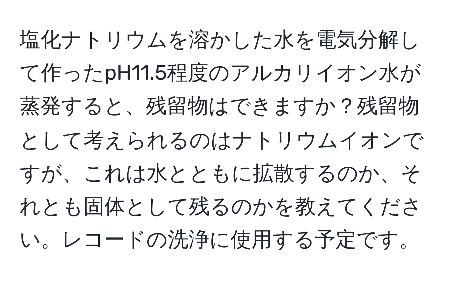 塩化ナトリウムを溶かした水を電気分解して作ったpH11.5程度のアルカリイオン水が蒸発すると、残留物はできますか？残留物として考えられるのはナトリウムイオンですが、これは水とともに拡散するのか、それとも固体として残るのかを教えてください。レコードの洗浄に使用する予定です。