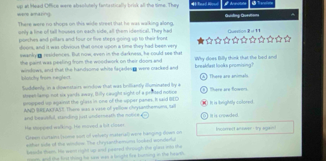 up at Head Office were absolutely fantastically brisk all the time. They *# Read Aloud Annotate # Translate
were amazing.
Guiding Questions
There were no shops on this wide street that he was walking along,
only a line of tall houses on each side, all them identical. They had Question 2 o 11
porches and pillars and four or five steps going up to their front
doors, and it was obvious that once upon a time they had been very
swanky m residences. But now, even in the darkness, he could see that
the paint was peeling from the woodwork on their doors and Why does Billy think that the bed and
windows, and that the handsome white façades" were cracked and breakfast looks promising?
blotchy from negiect. A There are animals.
Suddenly, in a downstairs window that was brilliantly illuminated by a
street-lamp not six yards away, Billy caught sight of a printed notice B There are flowers.
propped up against the glass in one of the upper panes. It said BED 8 It is brightly colored.
AND BREAKFAST. There was a vase of yellow chrysanthemums, tall
and beautiful, standing just underneath the notice D It is crowded.
He stopped walking. He moved a bit closer.
Green curtains (some sort of velvety material) were hanging down on Incorrect answer - try again!
either side of the window. The chrysanthemums looked wonderful
beside them. He went right up and peered through the glass into the
mom, and the first thing he saw was a bright fire burning in the hearth