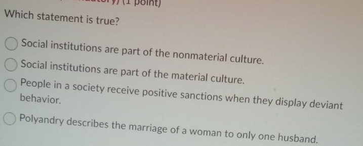 Which statement is true?
Social institutions are part of the nonmaterial culture.
Social institutions are part of the material culture.
People in a society receive positive sanctions when they display deviant
behavior.
Polyandry describes the marriage of a woman to only one husband.