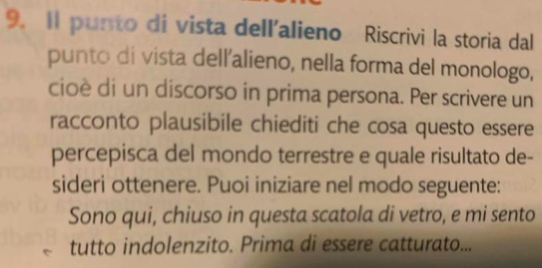 Il punto di vista dell'alieno Riscrivi la storia dal 
punto di vista dell'alieno, nella forma del monologo, 
cioè di un discorso in prima persona. Per scrivere un 
racconto plausibile chiediti che cosa questo essere 
percepisca del mondo terrestre e quale risultato de- 
sideri ottenere. Puoi iniziare nel modo seguente: 
Sono qui, chiuso in questa scatola di vetro, e mi sento 
tutto indolenzito. Prima di essere catturato...