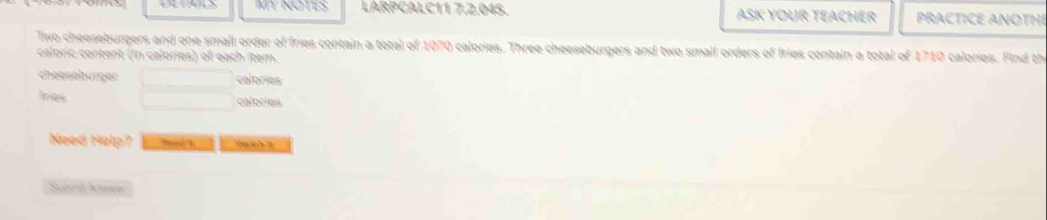 MY NOTIS LARPCALC11 7.2.045. ASK YOUR TEACHER PRACTICE ANOTHI 
Tiwo cheeseburgers and one small order of fries contain a total of 1070 calories. Three cheeseburgers and two small orders of fries contain a total of 1710 calories. Find th 
caloric content (in calories) of each item. 
cheeseburger caloríes 
has calories 
Need Help?