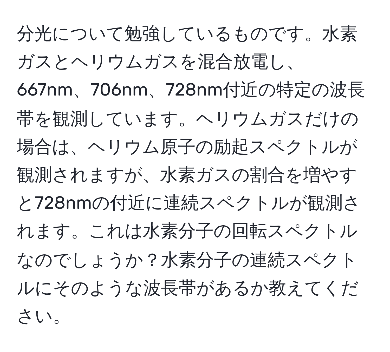 分光について勉強しているものです。水素ガスとヘリウムガスを混合放電し、667nm、706nm、728nm付近の特定の波長帯を観測しています。ヘリウムガスだけの場合は、ヘリウム原子の励起スペクトルが観測されますが、水素ガスの割合を増やすと728nmの付近に連続スペクトルが観測されます。これは水素分子の回転スペクトルなのでしょうか？水素分子の連続スペクトルにそのような波長帯があるか教えてください。