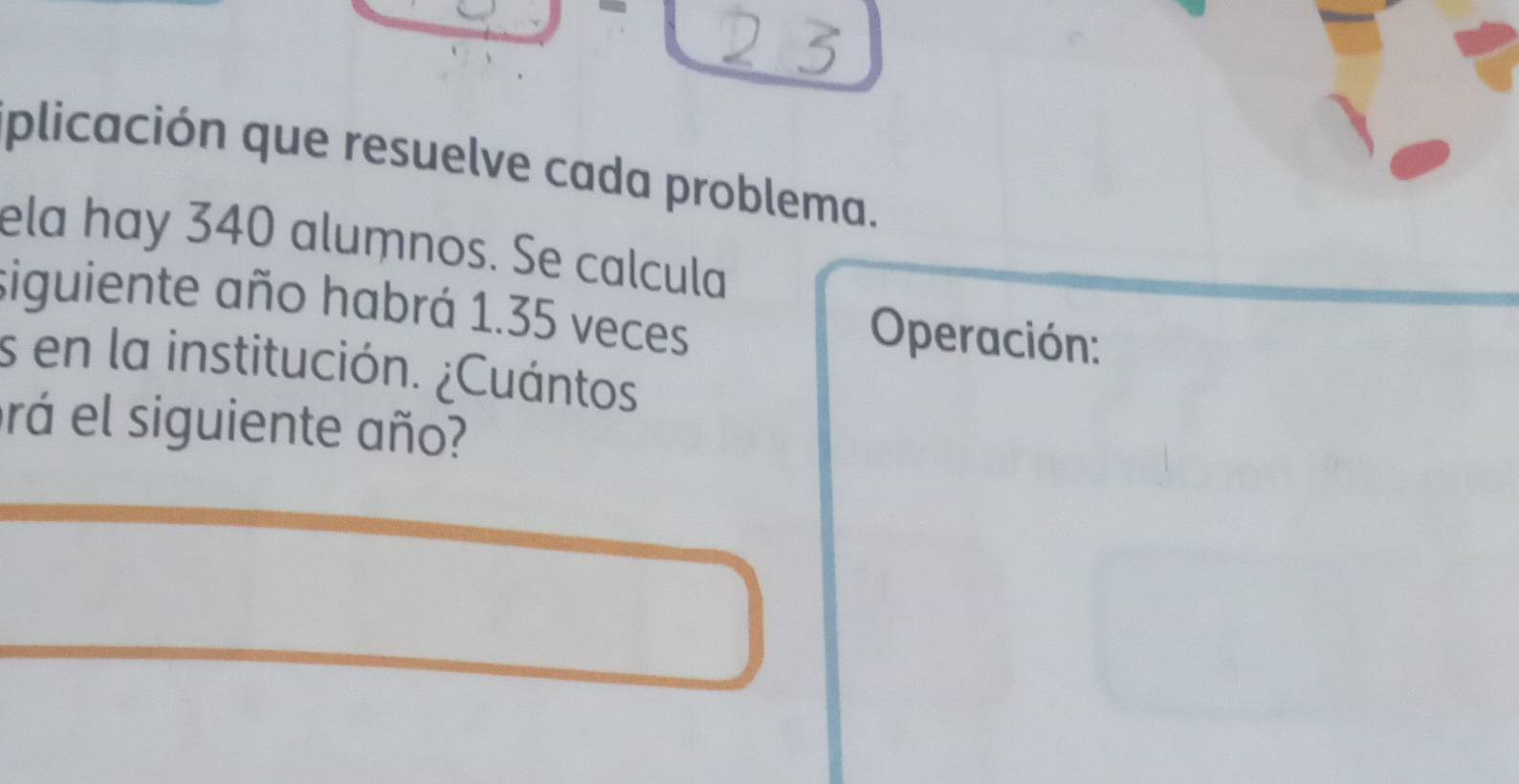 plicación que resuelve cada problema. 
ela hay 340 alumnos. Se calcula 
siguiente año habrá 1.35 veces 
Operación: 
s en la institución. ¿Cuántos. 
rá el siguiente año?