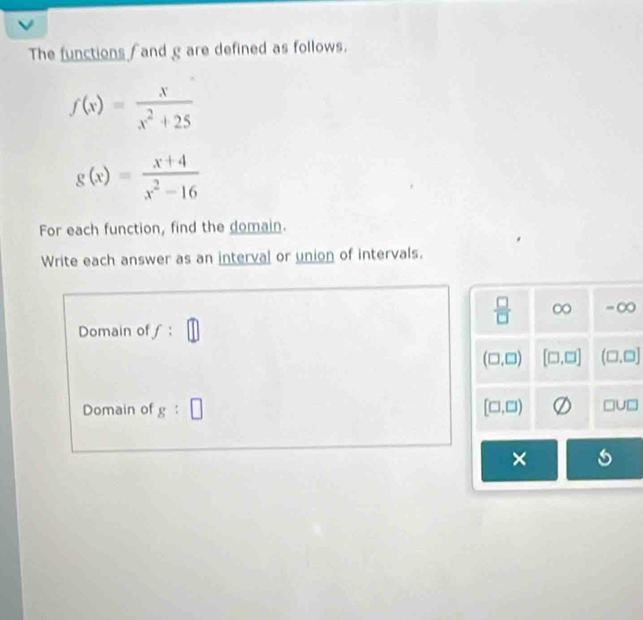 The functions  and g are defined as follows.
f(x)= x/x^2+25 
g(x)= (x+4)/x^2-16 
For each function, find the domain.
Write each answer as an interval or union of intervals.
Domain ofƒ ;
Domain of g:□
× 5