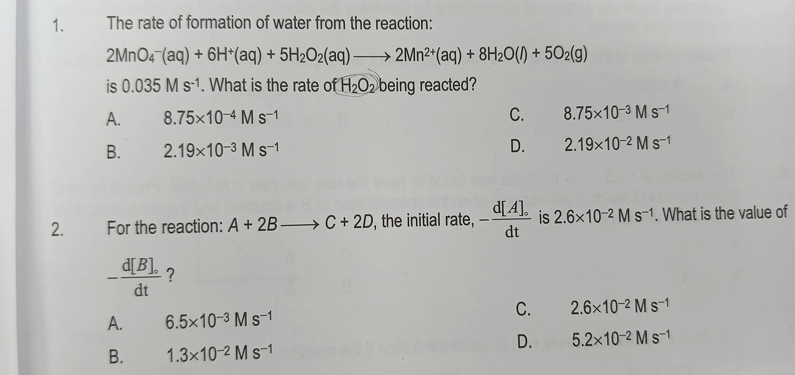 The rate of formation of water from the reaction:
2MnO_4^(-(aq)+6H^+)(aq)+5H_2O_2(aq)to 2Mn^(2+)(aq)+8H_2O(l)+5O_2(g)
is 0.035Ms^(-1). What is the rate ofH_2O_2 being reacted?
A. 8.75* 10^(-4)Ms^(-1)
C. 8.75* 10^(-3)Ms^(-1)
B. 2.19* 10^(-3)Ms^(-1) D. 2.19* 10^(-2)Ms^(-1)
2. For the reaction: A+2Bto C+2D , the initial rate, -frac d[A]_circ dt is 2.6* 10^(-2)Ms^(-1). What is the value of
-frac d[B]_circ dt ?
C. 2.6* 10^(-2)Ms^(-1)
A. 6.5* 10^(-3)Ms^(-1)
D. 5.2* 10^(-2)Ms^(-1)
B. 1.3* 10^(-2)Ms^(-1)