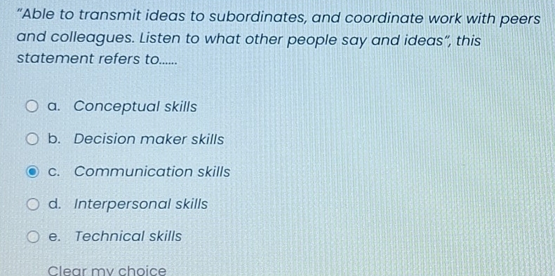 “Able to transmit ideas to subordinates, and coordinate work with peers
and colleagues. Listen to what other people say and ideas”, this
statement refers to......
a. Conceptual skills
b. Decision maker skills
c. Communication skills
d. Interpersonal skills
e. Technical skills
Clear mv choice