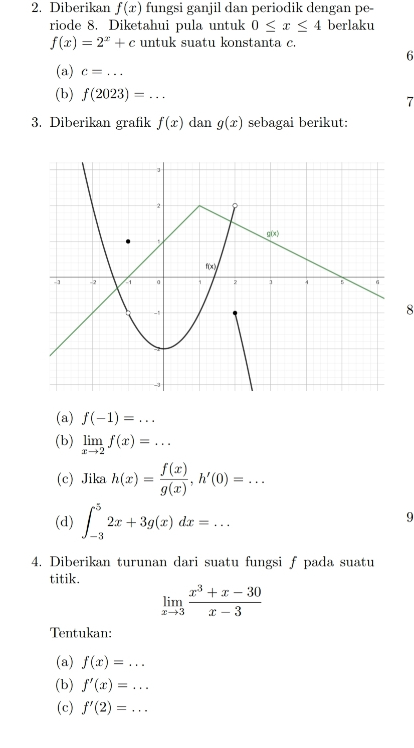 Diberikan f(x) fungsi ganjil dan periodik dengan pe-
riode 8. Diketahui pula untuk 0≤ x≤ 4 berlaku
f(x)=2^x+c untuk suatu konstanta c.
6
(a) c=... _
(b) f(2023)=... 7
3. Diberikan grafik f(x) dan g(x) sebagai berikut:
8
(a) f(-1)=...
(b) limlimits _xto 2f(x)=...
(c) Jika h(x)= f(x)/g(x) ,h'(0)=...
(d) ∈t _(-3)^52x+3g(x)dx=...
9
4. Diberikan turunan dari suatu fungsi ƒ pada suatu
titik.
limlimits _xto 3 (x^3+x-30)/x-3 
Tentukan:
(a) f(x)=...
(b) f'(x)=...
(c) f'(2)=...