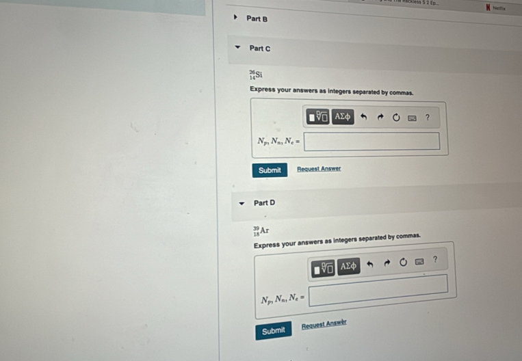 RBess S 2 Ep 
Part B 
Part C
 26/14  a 
Express your answers as integers separated by commas. 
AΣφ ?
N_p_1N_n_1N_e=
Submit Request Answer 
Part D
_(18)^(39)Ar
Express your answers as integers separated by commas. 
?

N_p, N_n, N_e=
Submit Request Answèr