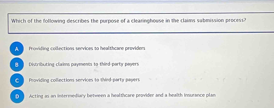 Which of the following describes the purpose of a clearinghouse in the claims submission process?
A Providing collections services to healthcare providers
B Distributing claims payments to third-party payers
C Providing collections services to third-party payers
D . Acting as an intermediary between a healthcare provider and a health insurance plan