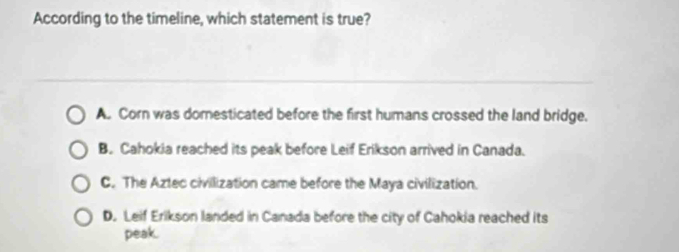 According to the timeline, which statement is true?
A. Corn was domesticated before the first humans crossed the land bridge.
B. Cahokia reached its peak before Leif Erikson arrived in Canada.
C. The Aztec civilization came before the Maya civilization.
D. Leif Erikson landed in Canada before the city of Cahokia reached its
peak.