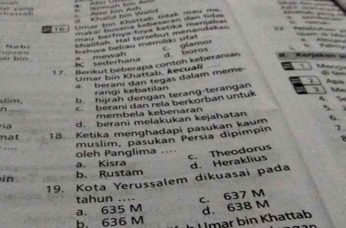 a n d 
Ch ạtrah
A bin Ash
d. Khald bin Wald
10 Umar bin Khattab tidak mau me.
makaï busana kebesaran dan tidas 
mau berfoya foya ketika menjaba 
Pa t khalifah. Hal tersebut menandakan
c. glamor
a bahwa beliau memiliki sifat
àr bin a. mewah d. boras
sederhana
17. Berikut beberapa contoh keberanian
a S
Umar bin Khattab, kecuali
a. berani dan tegas dalam meme
Mn 
d ten
rangi kebatilan
c. berani dan rela berkorban untuk 3 Nhe
slim,
b. hijrah dengan terang-terangan z Aupls
A、 %
n .
membela kebenaran
5、
ría
d. berani melakukan kejahatan
1.
nat 18. Ketika menghadapi pasukan kaum
6.
….
muslim, pasukan Persia dipimpin
c. Theodorus
oleh Panglima ....
a. Kisra
d. Heraklius
in b. Rustam
19. Kota Yerussalem dikuasai pada
tahun ....
c. 637 M
a. 635 M
d. 638 M
b. 636 M
U mar bin Khattab