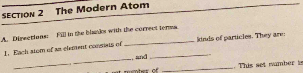 The Modern Atom 
A. Directions: Fill in the blanks with the correct terms. 
1. Each atom of an element consists of _kinds of particles. They are: 
_ 
_ 
, and _. 
n u mber of _. This set number is