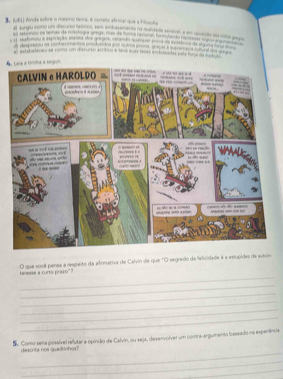 (UEL) Ainda sobre o mesmo tema, é correto afirmar que a Filosofia
a) surgiu como um discurso teónico, sem embasamento na realidada sensivel, e em oposição sos misos gragos
b) retomou os temas da mitologia grega, mas de forma racional, formulando hipóleses lógico argum eniata
x o reafirmou a aspiração ateista dos gregos, vetando qualquer prova da existência de slguma força divina
d) desprezou os conhecimentos produzidos por outros povos, graças a supremacia cultural dos gregos
e) estabeleceu-se como um discurso acrítico e teve suas teses endossadas pela força da tradição.
4.
O que você pensa a respeito da afirmativa de Calvin de que "O segredo da felicidade é a estupídez de autoin-
_
teresse a curto prazo”?
_
_
_
_
_
5. Como seria possível refutar a opinião de Calvin, ou seja, desenvolver um contra-argumento baseado na experiência
_
descrita nos quadrinhos?
_
_