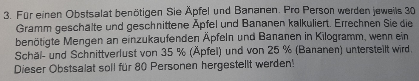 Für einen Obstsalat benötigen Sie Äpfel und Bananen. Pro Person werden jeweils 30
Gramm geschälte und geschnittene Äpfel und Bananen kalkuliert. Errechnen Sie die 
benötigte Mengen an einzukaufenden Äpfeln und Bananen in Kilogramm, wenn ein 
Schäl- und Schnittverlust von 35 % (Äpfel) und von 25 % (Bananen) unterstellt wird. 
Dieser Obstsalat soll für 80 Personen hergestellt werden!