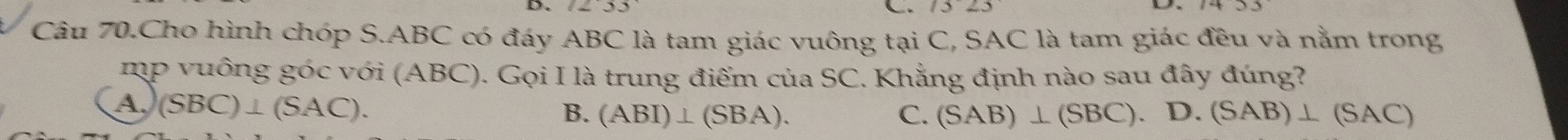 Câu 70.Cho hình chóp S. ABC có đáy ABC là tam giác vuông tại C, SAC là tam giác đều và nằm trong
mp vuông góc với (ABC). Gọi I là trung điểm của SC. Khẳng định nào sau đây đúng?
A (SBC)⊥ (SAC).
B. (ABI)⊥ (SBA). C. (SAB)⊥ (SBC) D. (SAB)⊥ (SAC)