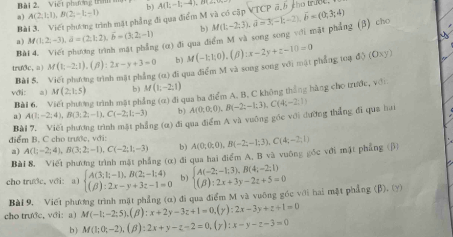 Viết phương trn 
a) A(2;1;1),B(2;-1;-1) b) A(1;-1;-4),B(2,
Bài 3. Viết phương trình mặt phẳng đi qua điểm M và có cặp VTCP M(1;-2;3),vector a=3;-1;-2),vector b=(0;3;4) vector a,vector b cho truoc.
b)
a) M(1;2;-3),overline a=(2;1;2),overline b=(3;2;-1) g (α) đi qua điểm M và song song với mặt phẳng (β) cho
Bà
trước, a) M(1;-2;1),(beta ):2x-y+3=0 b) M(-1;1;0),(beta ):x-2y+z-10=0
Bài 5.
(α) đi qua điểm M và song song với mặt phẳng toạ độ (Oxy)
với: a) M(2;1;5) b) M(1;-2;1)
Bài 6. ng trình mặt phẳng (α) đi qua ba điểm A. B, C không thẳng hàng cho trước, với:
a) A(1;-2;4),B(3;2;-1),C(-2;1;-3) b) A(0;0;0),B(-2;-1;3),C(4;-2;1)
Bài 7. Viết phương trình mặt phẳng (α) đi qua điểm A và vuông góc với đường thẳng đi qua hai
điểm B, C cho trước, với:
a) A(1;-2;4),B(3;2;-1),C(-2;1;-3) b) A(0;0;0),B(-2;-1;3),C(4;-2;1)
Bài 8. Viết phương trình mặt phẳng (α) đi qua hai điểm A. B và vuông góc với mặt phẳng (β)
cho trước, với: a) beginarrayl A(3;1;-1),B(2;-1;4) (beta ):2x-y+3z-1=0endarray. b) beginarrayl A(-2;-1;3),B(4;-2;1) (beta ):2x+3y-2z+5=0endarray.
Bài 9. Viết phương trình mặt phẳng (α) đi qua điểm M và vuông góc với hai mặt phẳng (β), (γ)
cho trước, với:a) M(-1;-2;5),(beta ):x+2y-3z+1=0 ( (y): 2x-3y+z+1=0
b) M(1;0;-2),(beta ):2x+y-z-2=0,(gamma ): x-y-z-3=0