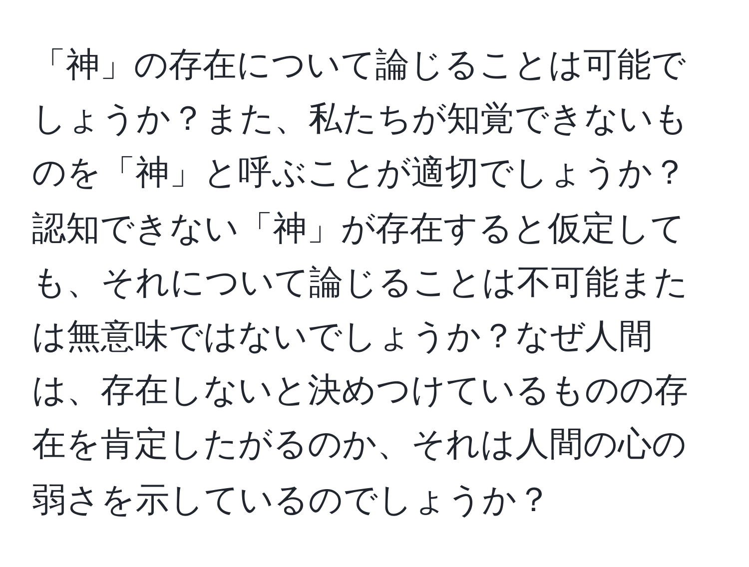 「神」の存在について論じることは可能でしょうか？また、私たちが知覚できないものを「神」と呼ぶことが適切でしょうか？認知できない「神」が存在すると仮定しても、それについて論じることは不可能または無意味ではないでしょうか？なぜ人間は、存在しないと決めつけているものの存在を肯定したがるのか、それは人間の心の弱さを示しているのでしょうか？