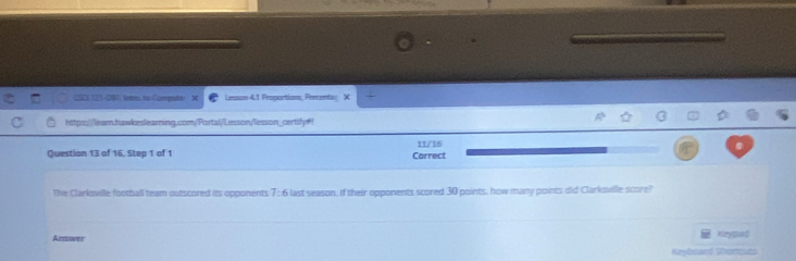 CSCN 121-091 fetres to Compator Lesson 4.1 Proportions, Percenta: X 
https://learn.hawkeslearning.com/Portal/Lesson/lesson_certily#! 
Question 13 of 16. Step 1 of 1 Carrect 11/16 
The Clarksville football team outscored its opponents 7:6 last season, If their opponents scored 30 points, how many points did Clarksville score! 
Answer Keymad 
Keybdard Sortcuts