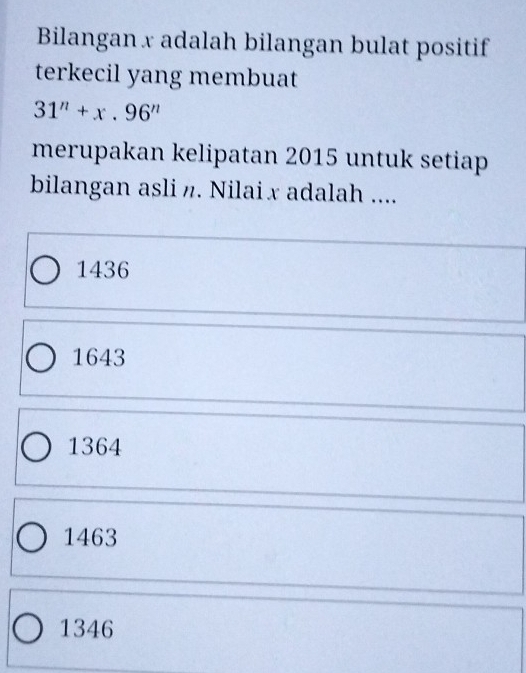 Bilangan x adalah bilangan bulat positif
terkecil yang membuat
31^n+x.96^n
merupakan kelipatan 2015 untuk setiap
bilangan asli n. Nilai x adalah ....
1436
1643
1364
1463
1346