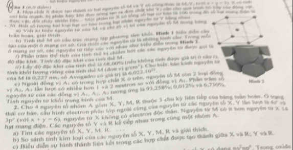 nguyên tổ t và Ý cổ chnng thên l
C                               Ham châi 3 đn tac thán    
rat hòa mank, ti nhân hay the dụn nóng sao ra dem chất khi "i s thn che qoo tonk to hay the dree one
X   có tng s hạ t cu  =
v ậ n   đất chán  nhên hệ         Ge phân So tà tê thưg đểu gối lạt mương thượ l
70, 168 of tugng had fown hat our hem trung hat whlin may on so 'r woms nse
* Viết ki hểu ngyên cử co te củu npãn tố lá thng báng
Nải Mình 1 têu diễn câu
tuần hoán, giải thích, *  Tinh thể M có cầu te
e c           c a c  nguy ên t là  nite me  n n  ca. T rong  m  
tạo của mội ở mạng cơ sở, Chi ti
Ở mang cơ sớ, các nguyên từ tiếp sác với nhau như biểu điễn trng Mink 2.
O Phần trấm thể tích coa tinh thể bị chiế i cáể  chể nguy ên từ được g   t  
   
độ đặc khí, Tinh đó đặc khít cứa tinh * kh ông  tinh  được g tn ở  c i a   
Lây độ đặc khít cau tinh t ể  k      
Tính khổi Iượng riếng cứa tinh thể          C   Ch  o hết  hán kinh ngyên  só
a M    là  * nm, só Avogadro có giá trị à nguyên tố % còn 2 loại đồng
c) Ngoài đồng vị A: có trong hợp chất X ở trên,
v  tần lượt só nhiều hơn 1 và 2 neutron à  đ ông vi Ar Phân tram  s
Tính nguyên từ khối trung bình cáa M. tương ''g  là     % 0,012% v à
Pla
nguyên tử của các đồng vị
thái cơ bản, cầu hình electron phần lớp ngoài cứng của nguyên từ các nguyên số X. Y lân lượt là 2. Cho 4 nguyên tổ nhóm A gồm X. Y. M. K huốc 3 chu ký tiên tiếp của bàng tuần hoàn. Ở trạng
3p (với x+y=6) 5 nguyên từ X không có electron độc thần, Nguyên từ M có it hơm nguyên từ X 14
hạt mang điện. Các nguyên tổ Y và K  ế tiếp nhau       ng   ộ t nhôm  A.
) Tìm các nguyên tổ X, Y, M . 
b) So sánh tính kim loại của các nguyên tố X, Y, M, R và giải thích.
c Biểu diễn sự hình thành liên kết trong cá c hợp chất được tạo thành giữa X và R; Y và R
ns^2t nn^6. Trong oxide