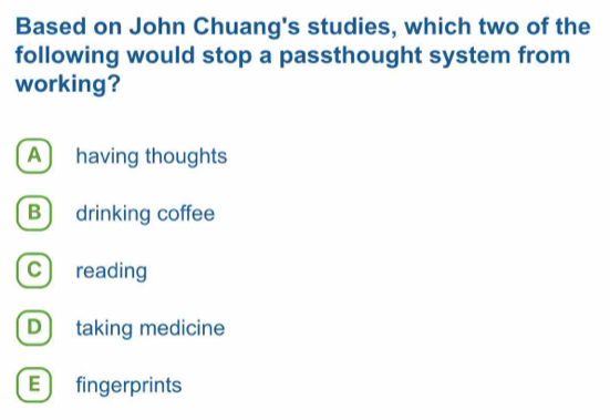 Based on John Chuang's studies, which two of the
following would stop a passthought system from
working?
A) having thoughts
B drinking coffee
c ) reading
D) taking medicine
E ) fingerprints