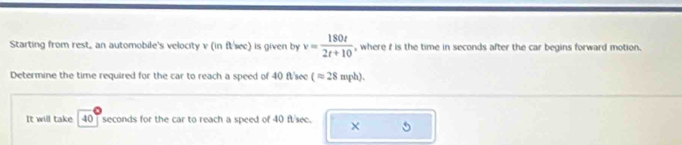 Starting from rest, an automobile's velocity v (in fl/sec) is given by v= 180t/2t+10  , where i is the time in seconds after the car begins forward motion. 
Determine the time required for the car to reach a speed of 40 ft 'see (approx 28 mph)、 
It will take 40 ] seconds for the car to reach a speed of 40 ft/sec. ×