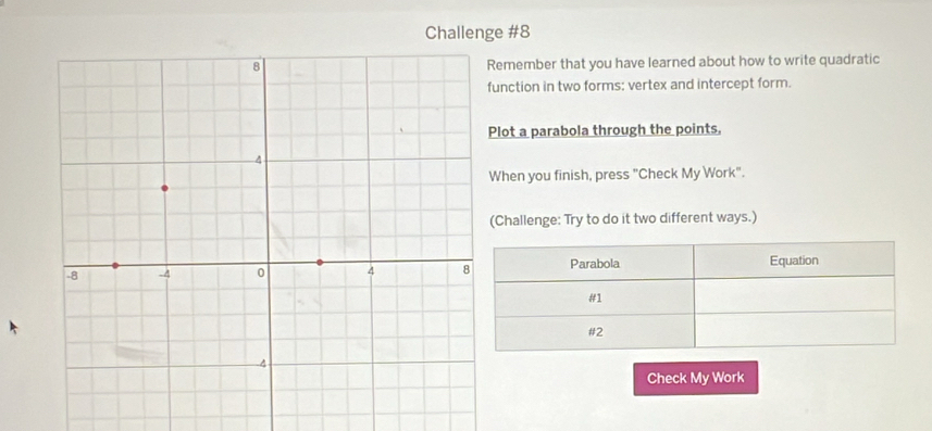 Challenge #8 
emember that you have learned about how to write quadratic 
unction in two forms: vertex and intercept form. 
lot a parabola through the points. 
When you finish, press "Check My Work". 
Challenge: Try to do it two different ways.) 
Parabola Equation 
#1 
#2 
Check My Work