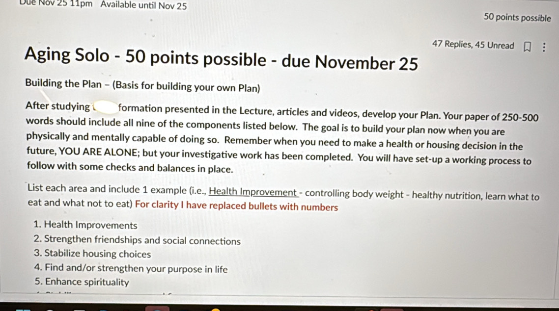 Due Nov 25 11pm Available until Nov 25 
50 points possible
47 Replies, 45 Unread 
Aging Solo - 50 points possible - due November 25
Building the Plan - (Basis for building your own Plan) 
After studying formation presented in the Lecture, articles and videos, develop your Plan. Your paper of 250-500
words should include all nine of the components listed below. The goal is to build your plan now when you are 
physically and mentally capable of doing so. Remember when you need to make a health or housing decision in the 
future, YOU ARE ALONE; but your investigative work has been completed. You will have set-up a working process to 
follow with some checks and balances in place. 
List each area and include 1 example (i.e., Health Improvement - controlling body weight - healthy nutrition, learn what to 
eat and what not to eat) For clarity I have replaced bullets with numbers 
1. Health Improvements 
2. Strengthen friendships and social connections 
3. Stabilize housing choices 
4. Find and/or strengthen your purpose in life 
5. Enhance spirituality