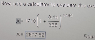 Now, use a calculator to evaluate the exp
A=1710(1+ (0.14)/365 )^1460
A=2877.82
Rour